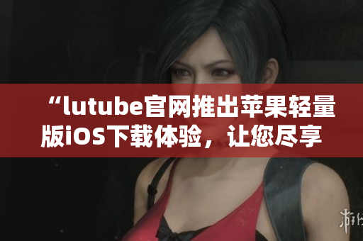 “lutube官网推出苹果轻量版iOS下载体验，让您尽享高效便捷的视频观赏”