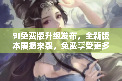 9I免费版升级发布，全新版本震撼来袭，免费享受更多功能，体验升级乐趣