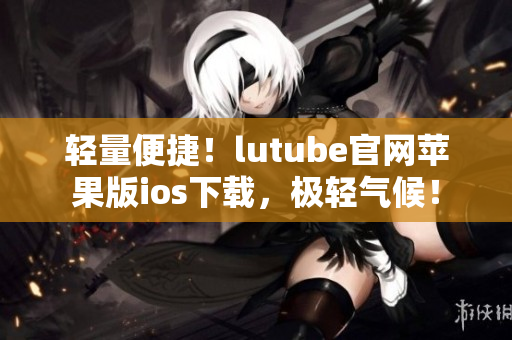 轻量便捷！lutube官网苹果版ios下载，极轻气候！
