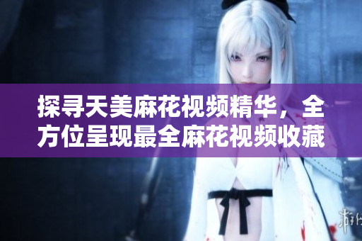 探寻天美麻花视频精华，全方位呈现最全麻花视频收藏，欣赏高清视频享受盛宴