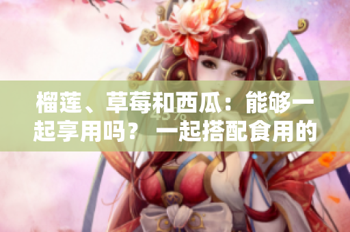 榴莲、草莓和西瓜：能够一起享用吗？ 一起搭配食用的禁忌和常见误区