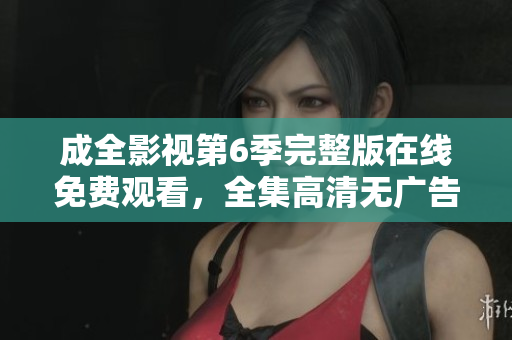 成全影视第6季完整版在线免费观看，全集高清无广告播放