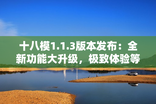 十八模1.1.3版本发布：全新功能大升级，极致体验等你来感受