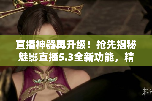 直播神器再升级！抢先揭秘魅影直播5.3全新功能，精彩创意乐享不停