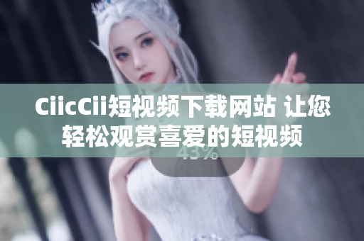 CiicCii短视频下载网站 让您轻松观赏喜爱的短视频