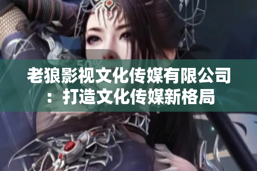 老狼影视文化传媒有限公司：打造文化传媒新格局