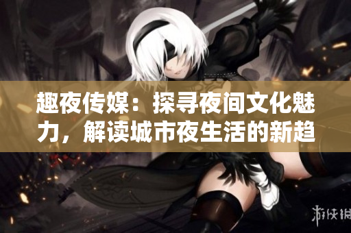 趣夜传媒：探寻夜间文化魅力，解读城市夜生活的新趋势