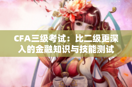 CFA三级考试：比二级更深入的金融知识与技能测试
