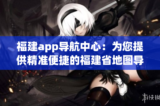 福建app导航中心：为您提供精准便捷的福建省地图导航服务