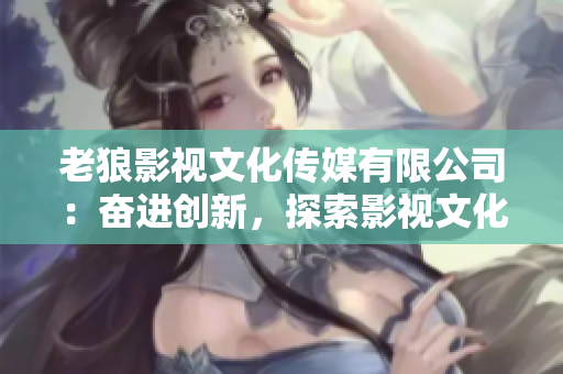 老狼影视文化传媒有限公司：奋进创新，探索影视文化新领域