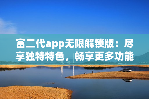 富二代app无限解锁版：尽享独特特色，畅享更多功能和无限乐趣