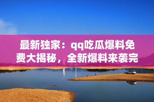 最新独家：qq吃瓜爆料免费大揭秘，全新爆料来袭完全解密