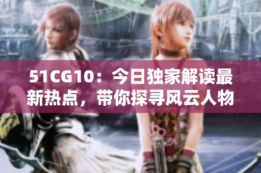 51CG10：今日独家解读最新热点，带你探寻风云人物底层真相