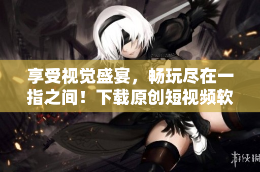 享受视觉盛宴，畅玩尽在一指之间！下载原创短视频软件，与创意无限接轨