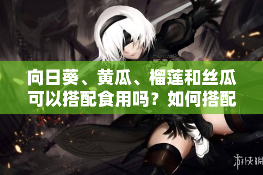 向日葵、黄瓜、榴莲和丝瓜可以搭配食用吗？如何搭配更加健康？