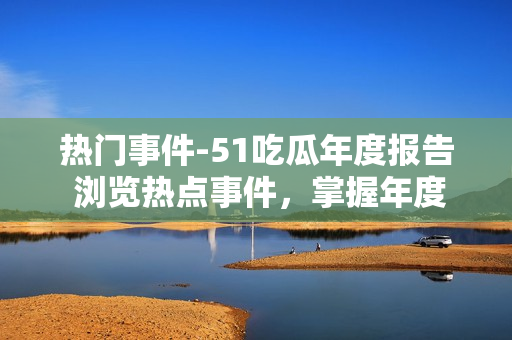 热门事件-51吃瓜年度报告 浏览热点事件，掌握年度趋势