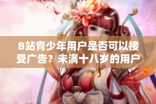 B站青少年用户是否可以接受广告？未满十八岁的用户是否可以在B站展示广告？