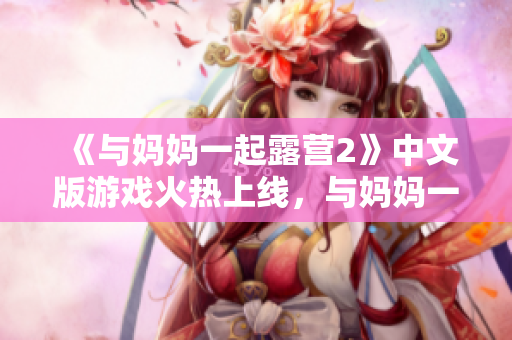 《与妈妈一起露营2》中文版游戏火热上线，与妈妈一起探索自然乐趣