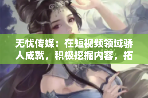 无忧传媒：在短视频领域骄人成就，积极挖掘内容，拓展用户群体