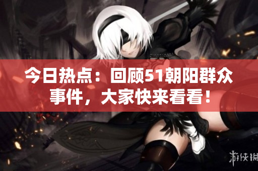 今日热点：回顾51朝阳群众事件，大家快来看看！