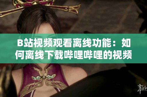 B站视频观看离线功能：如何离线下载哔哩哔哩的视频内容？