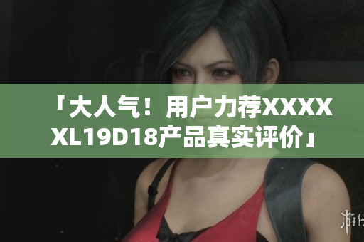 「大人气！用户力荐XXXXXL19D18产品真实评价」