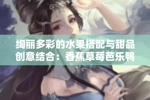 绚丽多彩的水果搭配与甜品创意结合：香蕉草莓芭乐鸭脖奶茶千层浪