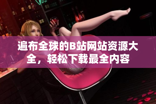 遍布全球的B站网站资源大全，轻松下载最全内容