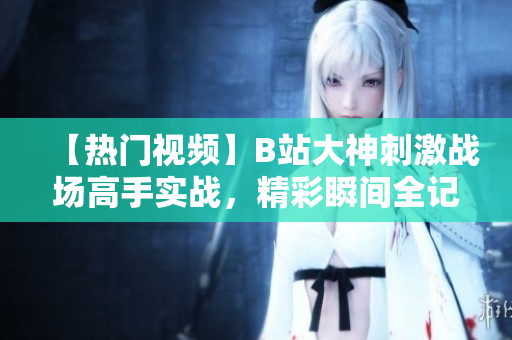 【热门视频】B站大神刺激战场高手实战，精彩瞬间全记录