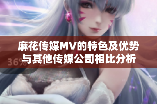 麻花传媒MV的特色及优势与其他传媒公司相比分析