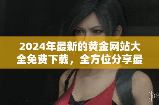 2024年最新的黄金网站大全免费下载，全方位分享最新黄金资讯