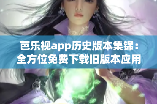 芭乐视app历史版本集锦：全方位免费下载旧版本应用，随心所欲畅享经典体验