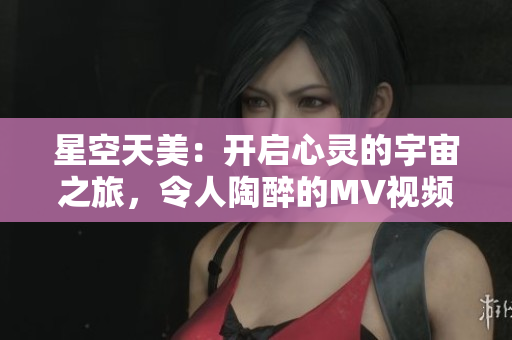 星空天美：开启心灵的宇宙之旅，令人陶醉的MV视频全新呈现