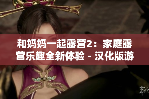 和妈妈一起露营2：家庭露营乐趣全新体验 - 汉化版游戏重磅推出