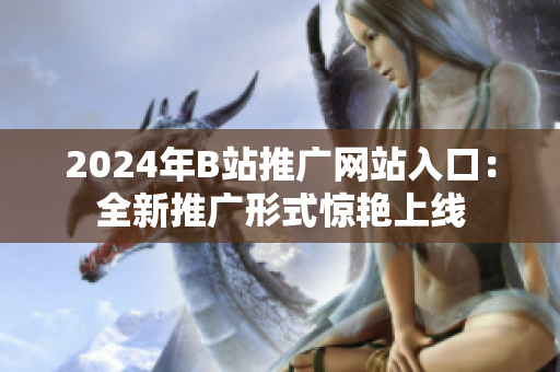 2024年B站推广网站入口：全新推广形式惊艳上线