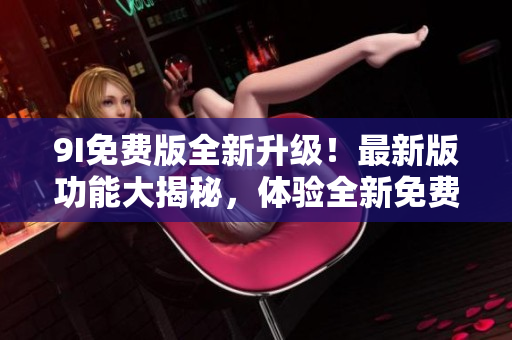 9I免费版全新升级！最新版功能大揭秘，体验全新免费服务！