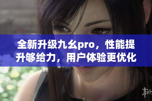 全新升级九幺pro，性能提升够给力，用户体验更优化