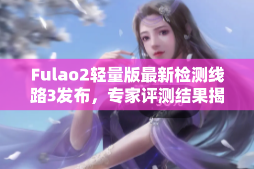 Fulao2轻量版最新检测线路3发布，专家评测结果揭晓