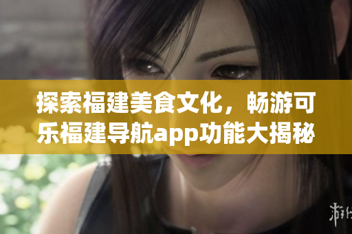 探索福建美食文化，畅游可乐福建导航app功能大揭秘