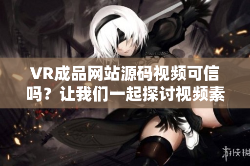 VR成品网站源码视频可信吗？让我们一起探讨视频素材的来源
