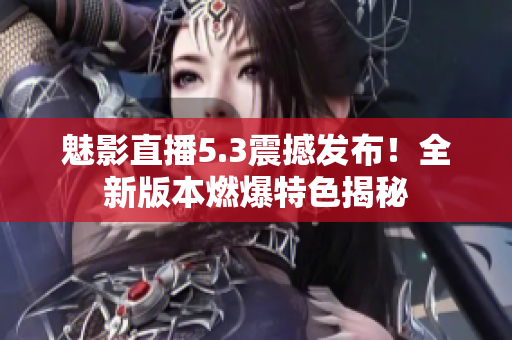 魅影直播5.3震撼发布！全新版本燃爆特色揭秘