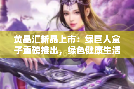 黄品汇新品上市：绿巨人盒子重磅推出，绿色健康生活从这里开始