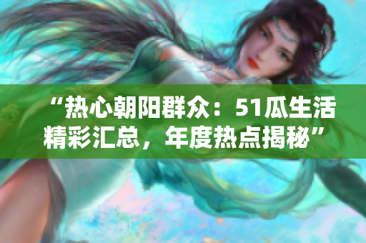 “热心朝阳群众：51瓜生活精彩汇总，年度热点揭秘”