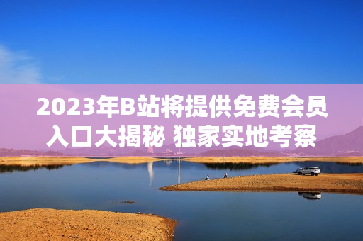 2023年B站将提供免费会员入口大揭秘 独家实地考察！