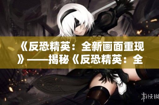 《反恐精英：全新画面重现》——揭秘《反恐精英：全球攻势》高清大片制作幕后真相