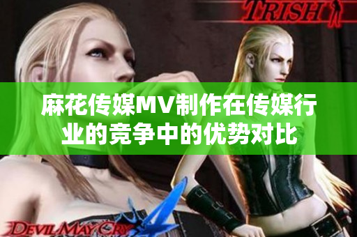 麻花传媒MV制作在传媒行业的竞争中的优势对比