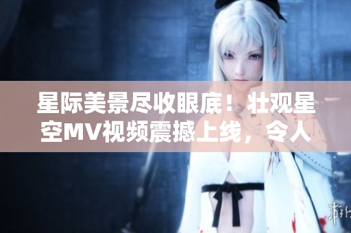 星际美景尽收眼底！壮观星空MV视频震撼上线，令人心旷神怡，美不胜收