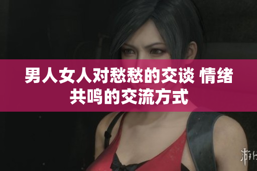 男人女人对愁愁的交谈 情绪共鸣的交流方式