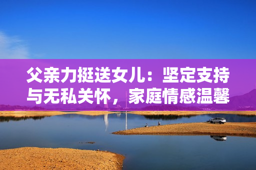 父亲力挺送女儿：坚定支持与无私关怀，家庭情感温馨感人。