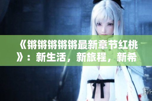 《锵锵锵锵锵最新章节红桃》：新生活，新旅程，新希望，新挑战